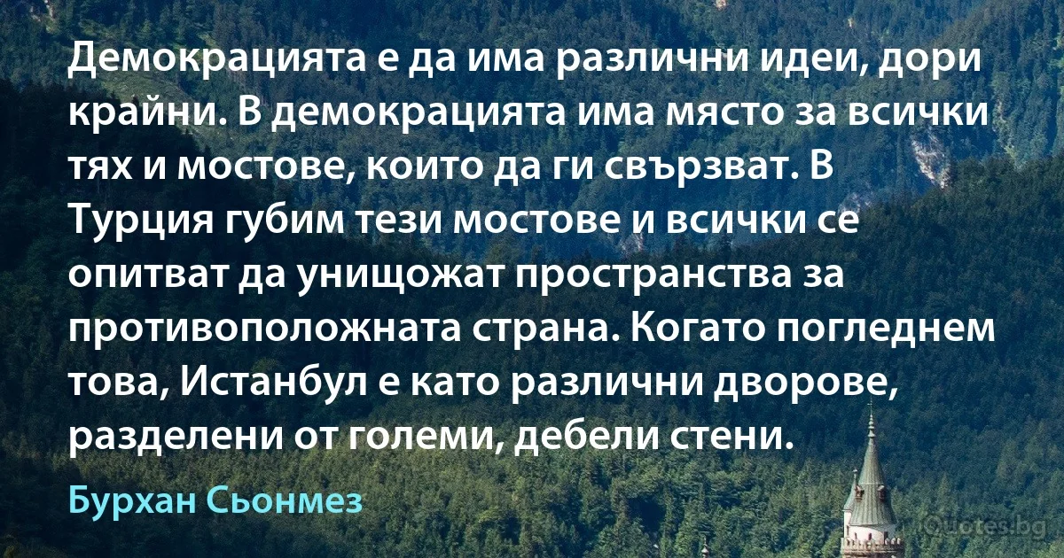 Демокрацията е да има различни идеи, дори крайни. В демокрацията има място за всички тях и мостове, които да ги свързват. В Турция губим тези мостове и всички се опитват да унищожат пространства за противоположната страна. Когато погледнем това, Истанбул е като различни дворове, разделени от големи, дебели стени. (Бурхан Сьонмез)