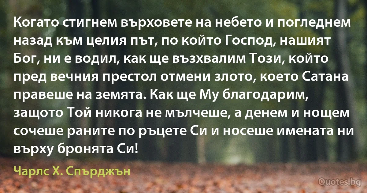 Когато стигнем върховете на небето и погледнем назад към целия път, по който Господ, нашият Бог, ни е водил, как ще възхвалим Този, който пред вечния престол отмени злото, което Сатана правеше на земята. Как ще Му благодарим, защото Той никога не мълчеше, а денем и нощем сочеше раните по ръцете Си и носеше имената ни върху бронята Си! (Чарлс Х. Спърджън)