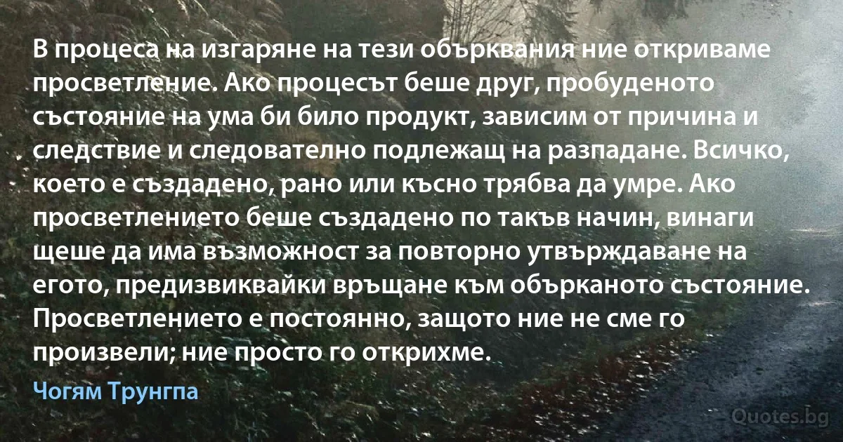 В процеса на изгаряне на тези обърквания ние откриваме просветление. Ако процесът беше друг, пробуденото състояние на ума би било продукт, зависим от причина и следствие и следователно подлежащ на разпадане. Всичко, което е създадено, рано или късно трябва да умре. Ако просветлението беше създадено по такъв начин, винаги щеше да има възможност за повторно утвърждаване на егото, предизвиквайки връщане към обърканото състояние. Просветлението е постоянно, защото ние не сме го произвели; ние просто го открихме. (Чогям Трунгпа)