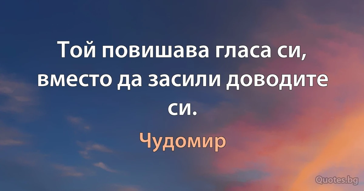 Той повишава гласа си, вместо да засили доводите си. (Чудомир)