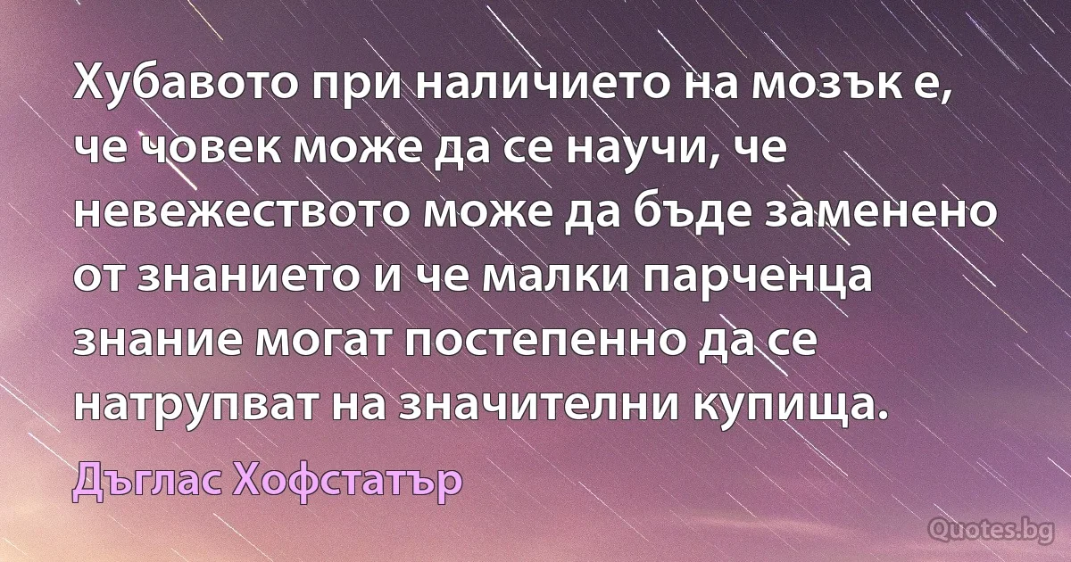 Хубавото при наличието на мозък е, че човек може да се научи, че невежеството може да бъде заменено от знанието и че малки парченца знание могат постепенно да се натрупват на значителни купища. (Дъглас Хофстатър)