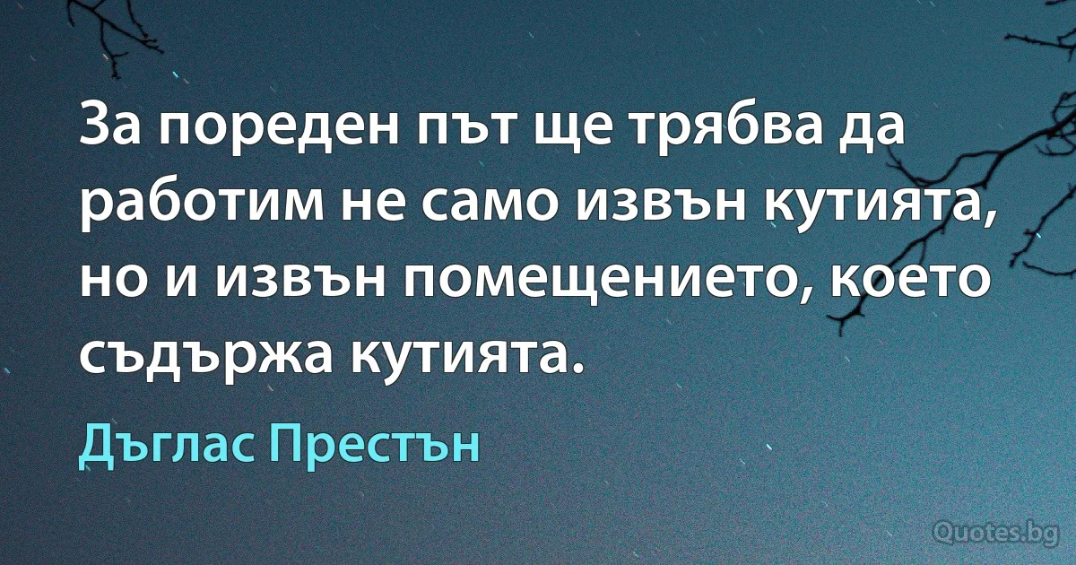 За пореден път ще трябва да работим не само извън кутията, но и извън помещението, което съдържа кутията. (Дъглас Престън)