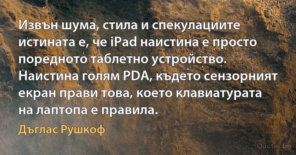 Извън шума, стила и спекулациите истината е, че iPad наистина е просто поредното таблетно устройство. Наистина голям PDA, където сензорният екран прави това, което клавиатурата на лаптопа е правила. (Дъглас Рушкоф)