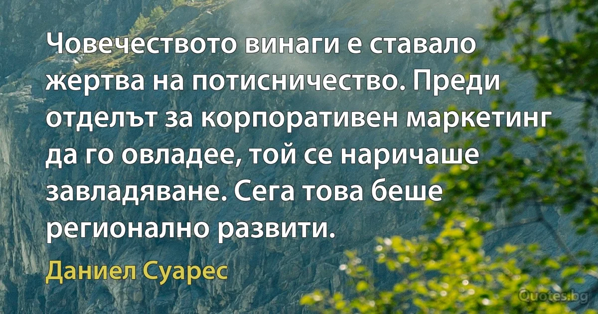 Човечеството винаги е ставало жертва на потисничество. Преди отделът за корпоративен маркетинг да го овладее, той се наричаше завладяване. Сега това беше регионално развити. (Даниел Суарес)