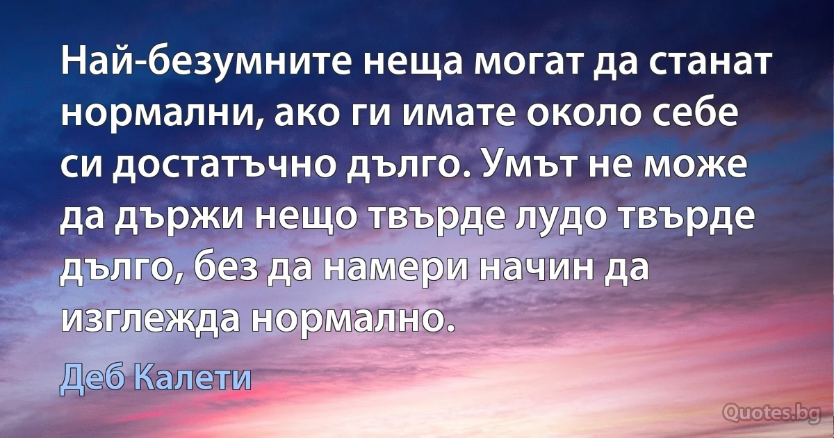 Най-безумните неща могат да станат нормални, ако ги имате около себе си достатъчно дълго. Умът не може да държи нещо твърде лудо твърде дълго, без да намери начин да изглежда нормално. (Деб Калети)