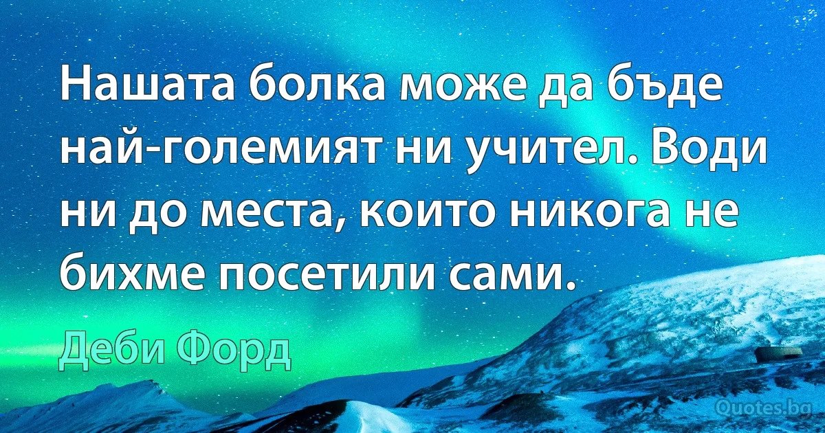 Нашата болка може да бъде най-големият ни учител. Води ни до места, които никога не бихме посетили сами. (Деби Форд)