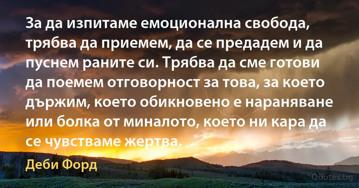 За да изпитаме емоционална свобода, трябва да приемем, да се предадем и да пуснем раните си. Трябва да сме готови да поемем отговорност за това, за което държим, което обикновено е нараняване или болка от миналото, което ни кара да се чувстваме жертва. (Деби Форд)