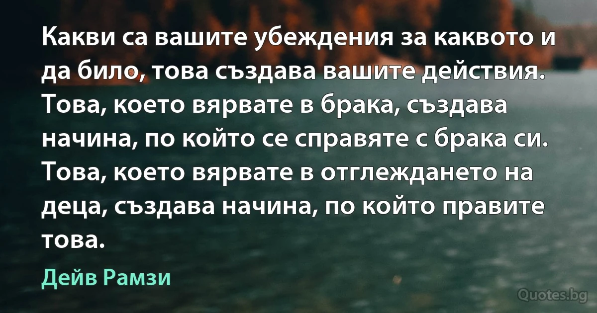 Какви са вашите убеждения за каквото и да било, това създава вашите действия. Това, което вярвате в брака, създава начина, по който се справяте с брака си. Това, което вярвате в отглеждането на деца, създава начина, по който правите това. (Дейв Рамзи)