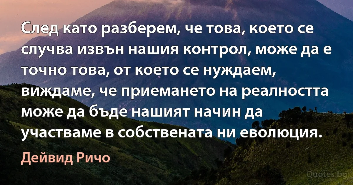 След като разберем, че това, което се случва извън нашия контрол, може да е точно това, от което се нуждаем, виждаме, че приемането на реалността може да бъде нашият начин да участваме в собствената ни еволюция. (Дейвид Ричо)