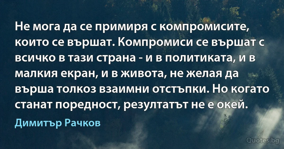 Не мога да се примиря с компромисите, които се вършат. Компромиси се вършат с всичко в тази страна - и в политиката, и в малкия екран, и в живота, не желая да върша толкоз взаимни отстъпки. Но когато станат поредност, резултатът не е окей. (Димитър Рачков)