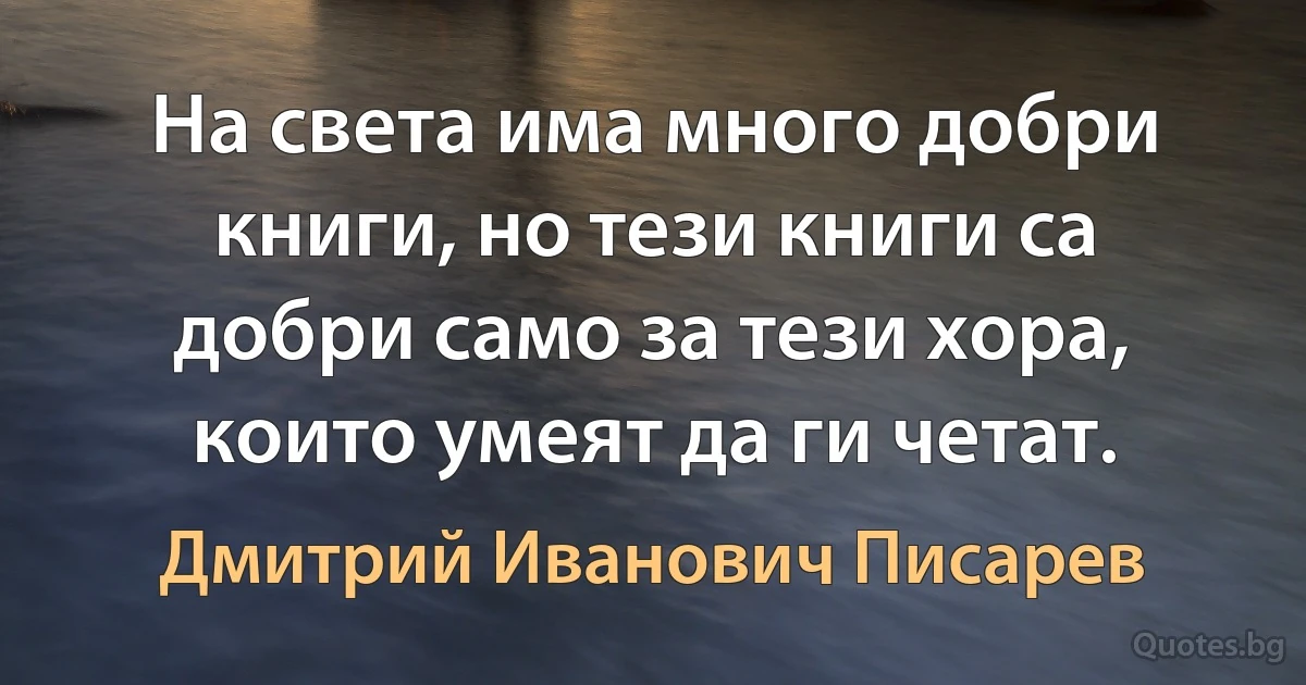 На света има много добри книги, но тези книги са добри само за тези хора, които умеят да ги четат. (Дмитрий Иванович Писарев)