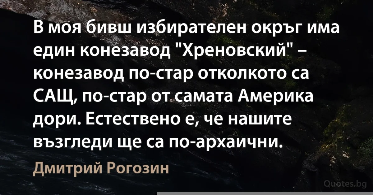 В моя бивш избирателен окръг има един конезавод "Хреновский" – конезавод по-стар отколкото са САЩ, по-стар от самата Америка дори. Естествено е, че нашите възгледи ще са по-архаични. (Дмитрий Рогозин)