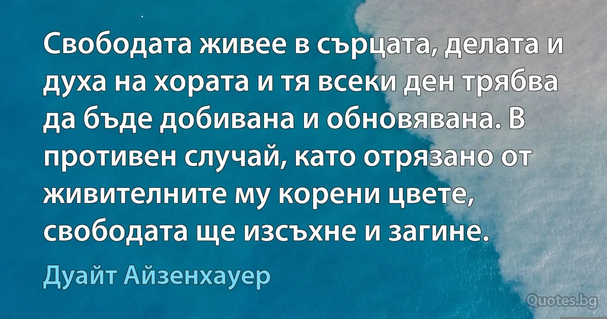 Свободата живее в сърцата, делата и духа на хората и тя всеки ден трябва да бъде добивана и обновявана. В противен случай, като отрязано от живителните му корени цвете, свободата ще изсъхне и загине. (Дуайт Айзенхауер)