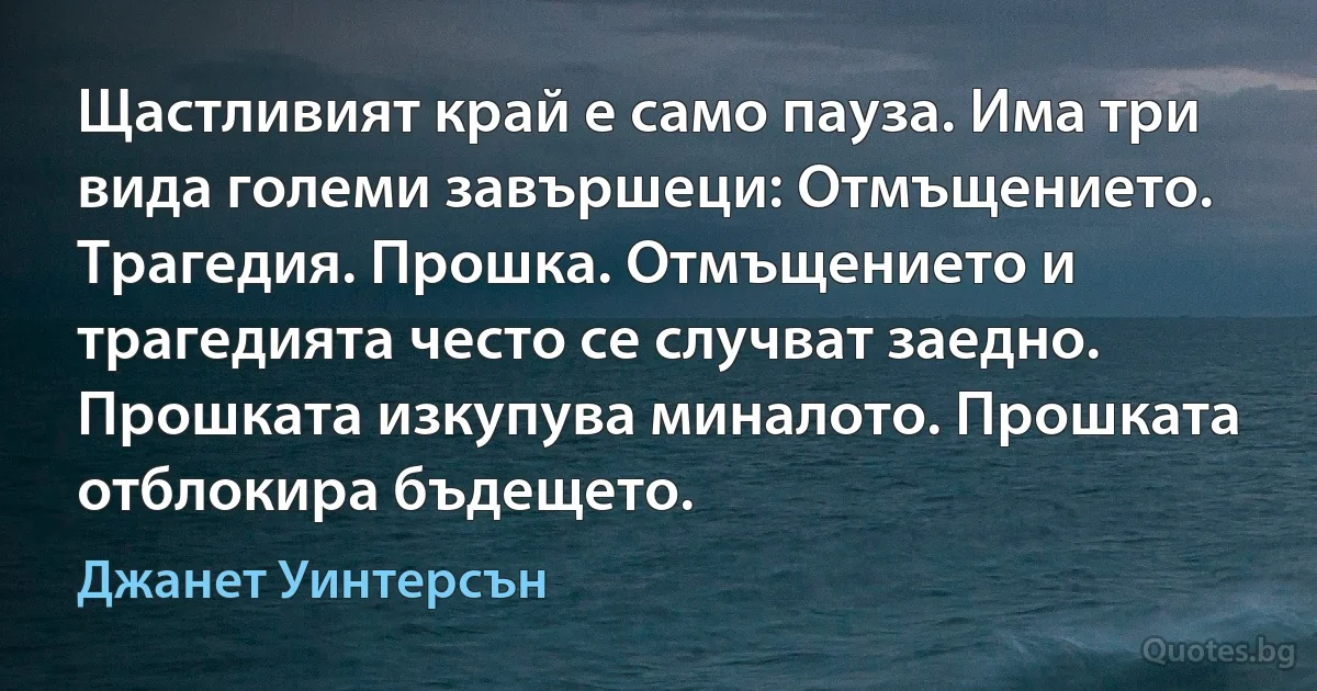 Щастливият край е само пауза. Има три вида големи завършеци: Отмъщението. Трагедия. Прошка. Отмъщението и трагедията често се случват заедно. Прошката изкупува миналото. Прошката отблокира бъдещето. (Джанет Уинтерсън)