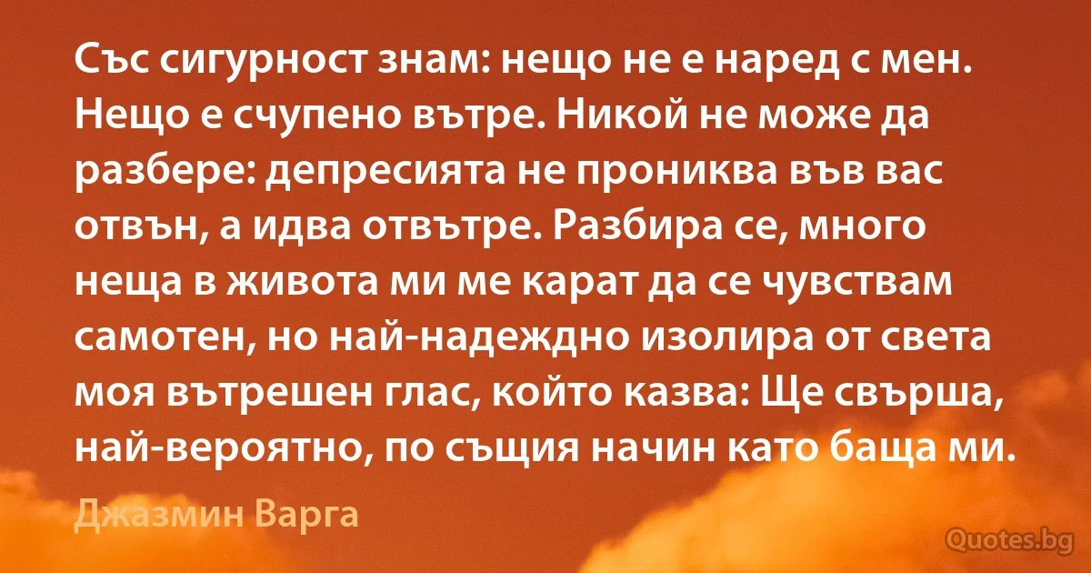 Със сигурност знам: нещо не е наред с мен. Нещо е счупено вътре. Никой не може да разбере: депресията не прониква във вас отвън, а идва отвътре. Разбира се, много неща в живота ми ме карат да се чувствам самотен, но най-надеждно изолира от света моя вътрешен глас, който казва: Ще свърша, най-вероятно, по същия начин като баща ми. (Джазмин Варга)