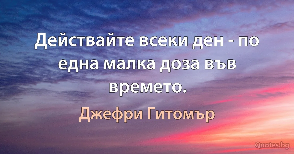 Действайте всеки ден - по една малка доза във времето. (Джефри Гитомър)