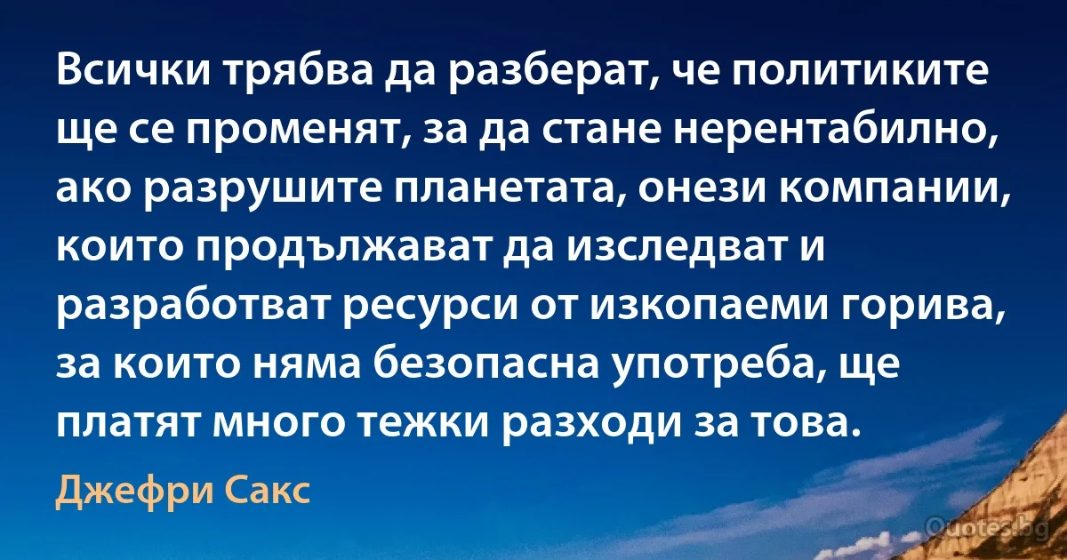 Всички трябва да разберат, че политиките ще се променят, за да стане нерентабилно, ако разрушите планетата, онези компании, които продължават да изследват и разработват ресурси от изкопаеми горива, за които няма безопасна употреба, ще платят много тежки разходи за това. (Джефри Сакс)