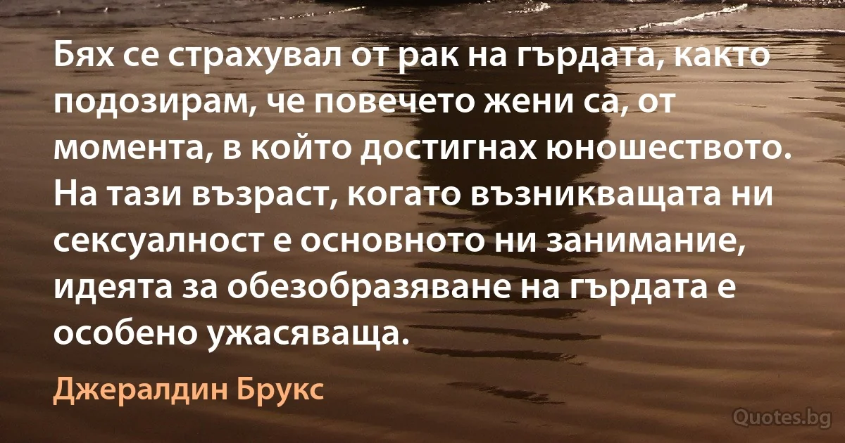 Бях се страхувал от рак на гърдата, както подозирам, че повечето жени са, от момента, в който достигнах юношеството. На тази възраст, когато възникващата ни сексуалност е основното ни занимание, идеята за обезобразяване на гърдата е особено ужасяваща. (Джералдин Брукс)