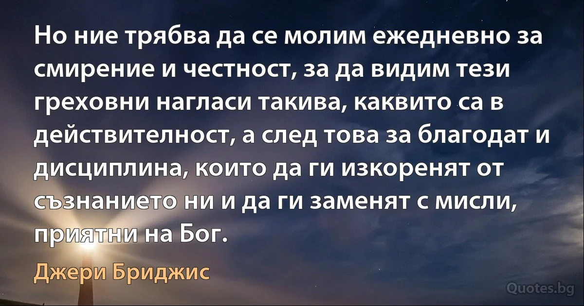 Но ние трябва да се молим ежедневно за смирение и честност, за да видим тези греховни нагласи такива, каквито са в действителност, а след това за благодат и дисциплина, които да ги изкоренят от съзнанието ни и да ги заменят с мисли, приятни на Бог. (Джери Бриджис)