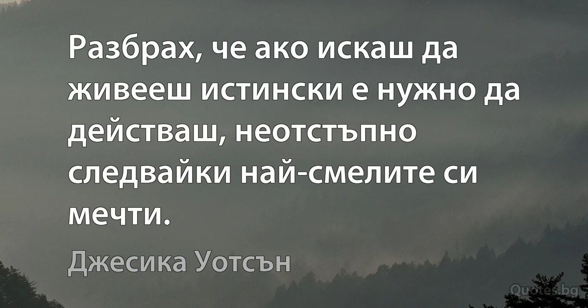 Разбрах, че ако искаш да живееш истински е нужно да действаш, неотстъпно следвайки най-смелите си мечти. (Джесика Уотсън)