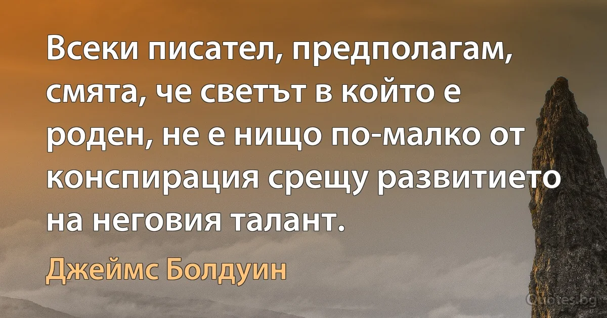 Всеки писател, предполагам, смята, че светът в който е роден, не е нищо по-малко от конспирация срещу развитието на неговия талант. (Джеймс Болдуин)