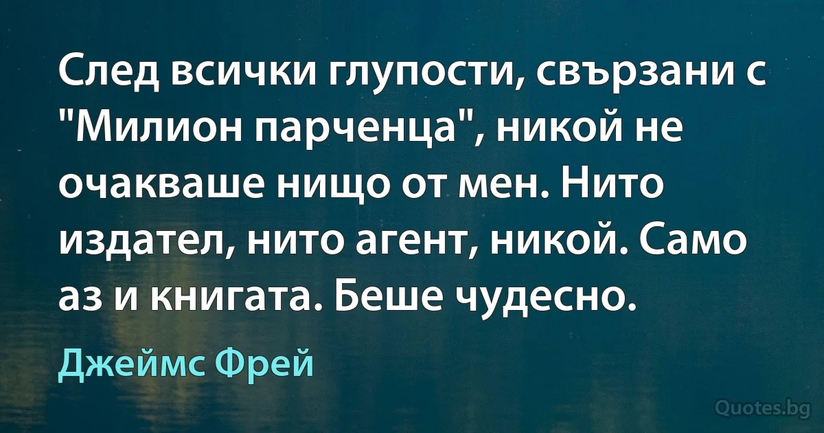 След всички глупости, свързани с "Милион парченца", никой не очакваше нищо от мен. Нито издател, нито агент, никой. Само аз и книгата. Беше чудесно. (Джеймс Фрей)