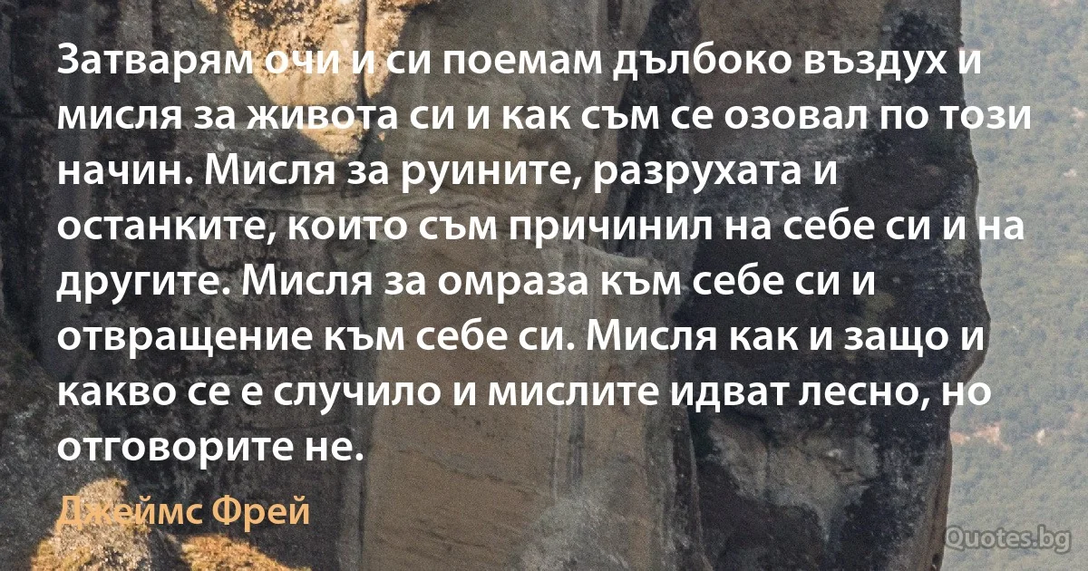 Затварям очи и си поемам дълбоко въздух и мисля за живота си и как съм се озовал по този начин. Мисля за руините, разрухата и останките, които съм причинил на себе си и на другите. Мисля за омраза към себе си и отвращение към себе си. Мисля как и защо и какво се е случило и мислите идват лесно, но отговорите не. (Джеймс Фрей)