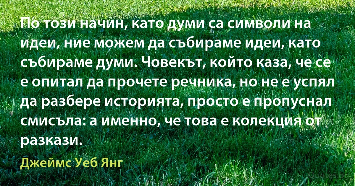 По този начин, като думи са символи на идеи, ние можем да събираме идеи, като събираме думи. Човекът, който каза, че се е опитал да прочете речника, но не е успял да разбере историята, просто е пропуснал смисъла: а именно, че това е колекция от разкази. (Джеймс Уеб Янг)