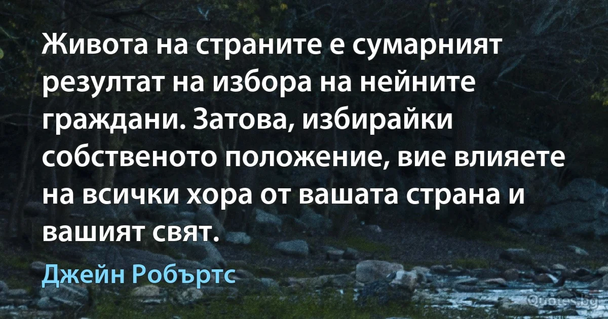 Живота на страните е сумарният резултат на избора на нейните граждани. Затова, избирайки собственото положение, вие влияете на всички хора от вашата страна и вашият свят. (Джейн Робъртс)