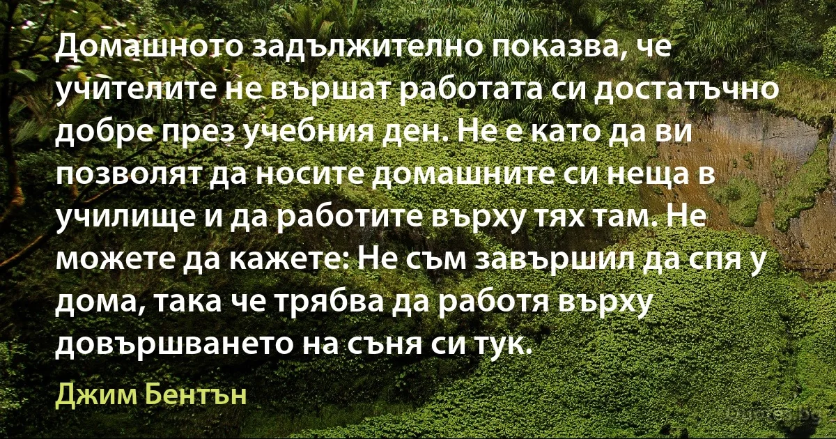 Домашното задължително показва, че учителите не вършат работата си достатъчно добре през учебния ден. Не е като да ви позволят да носите домашните си неща в училище и да работите върху тях там. Не можете да кажете: Не съм завършил да спя у дома, така че трябва да работя върху довършването на съня си тук. (Джим Бентън)