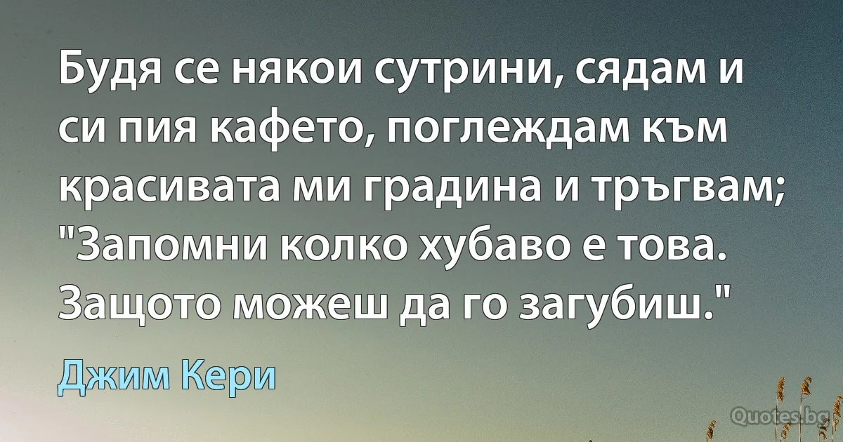 Будя се някои сутрини, сядам и си пия кафето, поглеждам към красивата ми градина и тръгвам; "Запомни колко хубаво е това. Защото можеш да го загубиш." (Джим Кери)