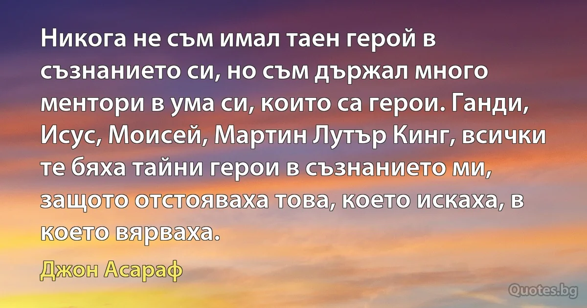 Никога не съм имал таен герой в съзнанието си, но съм държал много ментори в ума си, които са герои. Ганди, Исус, Моисей, Мартин Лутър Кинг, всички те бяха тайни герои в съзнанието ми, защото отстояваха това, което искаха, в което вярваха. (Джон Асараф)