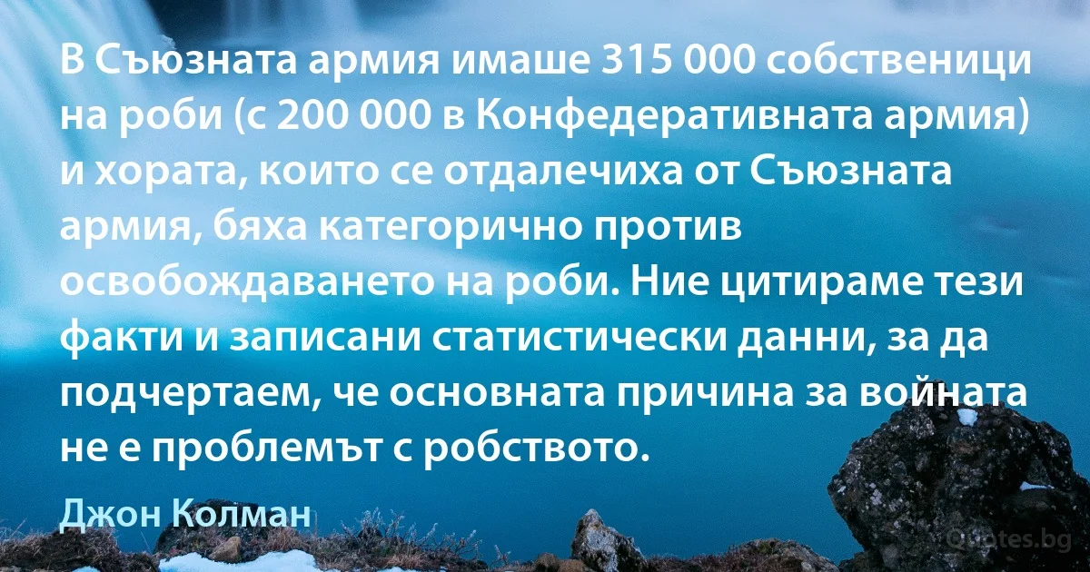 В Съюзната армия имаше 315 000 собственици на роби (с 200 000 в Конфедеративната армия) и хората, които се отдалечиха от Съюзната армия, бяха категорично против освобождаването на роби. Ние цитираме тези факти и записани статистически данни, за да подчертаем, че основната причина за войната не е проблемът с робството. (Джон Колман)