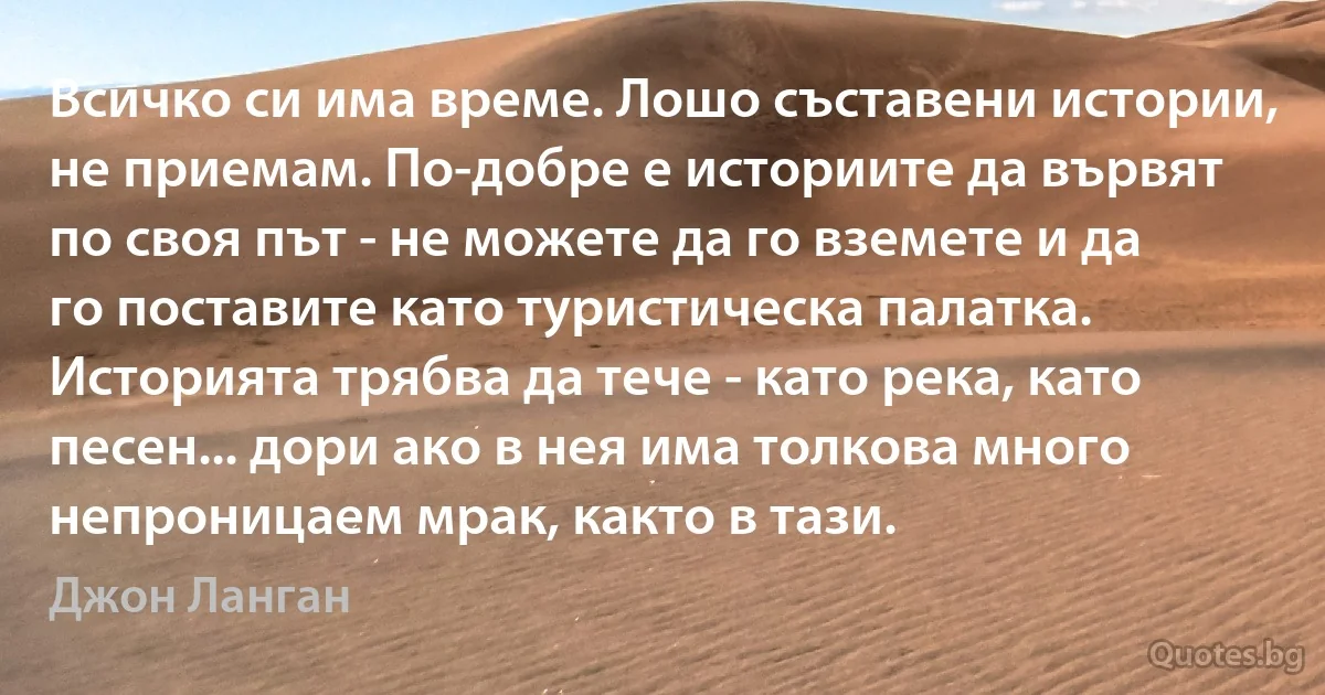 Всичко си има време. Лошо съставени истории, не приемам. По-добре е историите да вървят по своя път - не можете да го вземете и да го поставите като туристическа палатка. Историята трябва да тече - като река, като песен... дори ако в нея има толкова много непроницаем мрак, както в тази. (Джон Ланган)