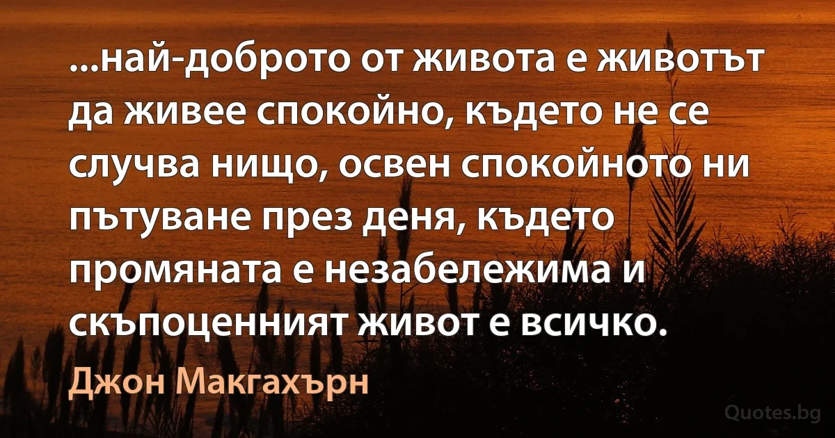 ...най-доброто от живота е животът да живее спокойно, където не се случва нищо, освен спокойното ни пътуване през деня, където промяната е незабележима и скъпоценният живот е всичко. (Джон Макгахърн)