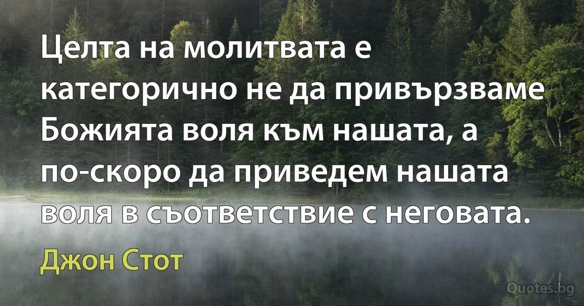 Целта на молитвата е категорично не да привързваме Божията воля към нашата, а по-скоро да приведем нашата воля в съответствие с неговата. (Джон Стот)