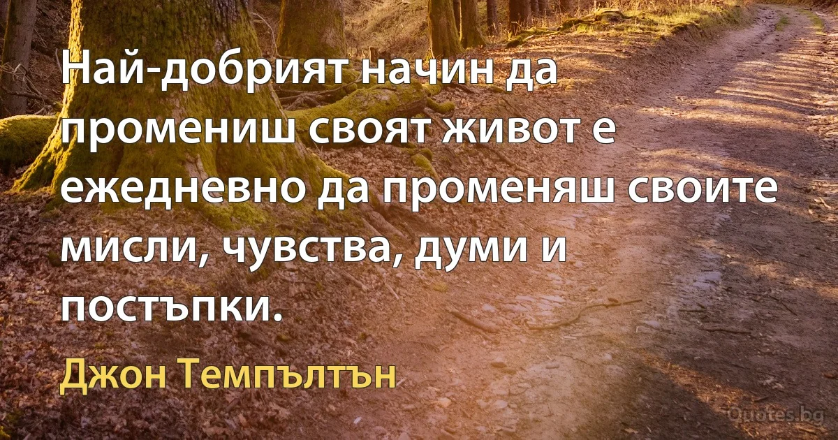 Най-добрият начин да промениш своят живот е ежедневно да променяш своите мисли, чувства, думи и постъпки. (Джон Темпълтън)