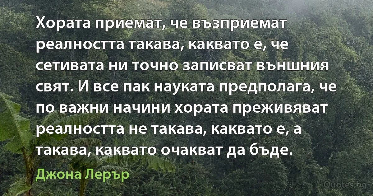 Хората приемат, че възприемат реалността такава, каквато е, че сетивата ни точно записват външния свят. И все пак науката предполага, че по важни начини хората преживяват реалността не такава, каквато е, а такава, каквато очакват да бъде. (Джона Лерър)