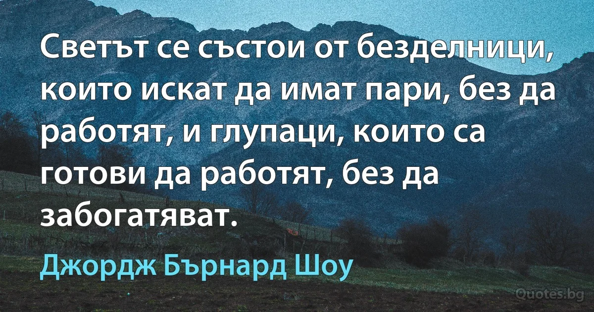 Светът се състои от безделници, които искат да имат пари, без да работят, и глупаци, които са готови да работят, без да забогатяват. (Джордж Бърнард Шоу)