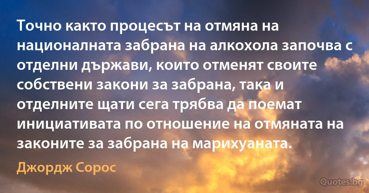 Точно както процесът на отмяна на националната забрана на алкохола започва с отделни държави, които отменят своите собствени закони за забрана, така и отделните щати сега трябва да поемат инициативата по отношение на отмяната на законите за забрана на марихуаната. (Джордж Сорос)