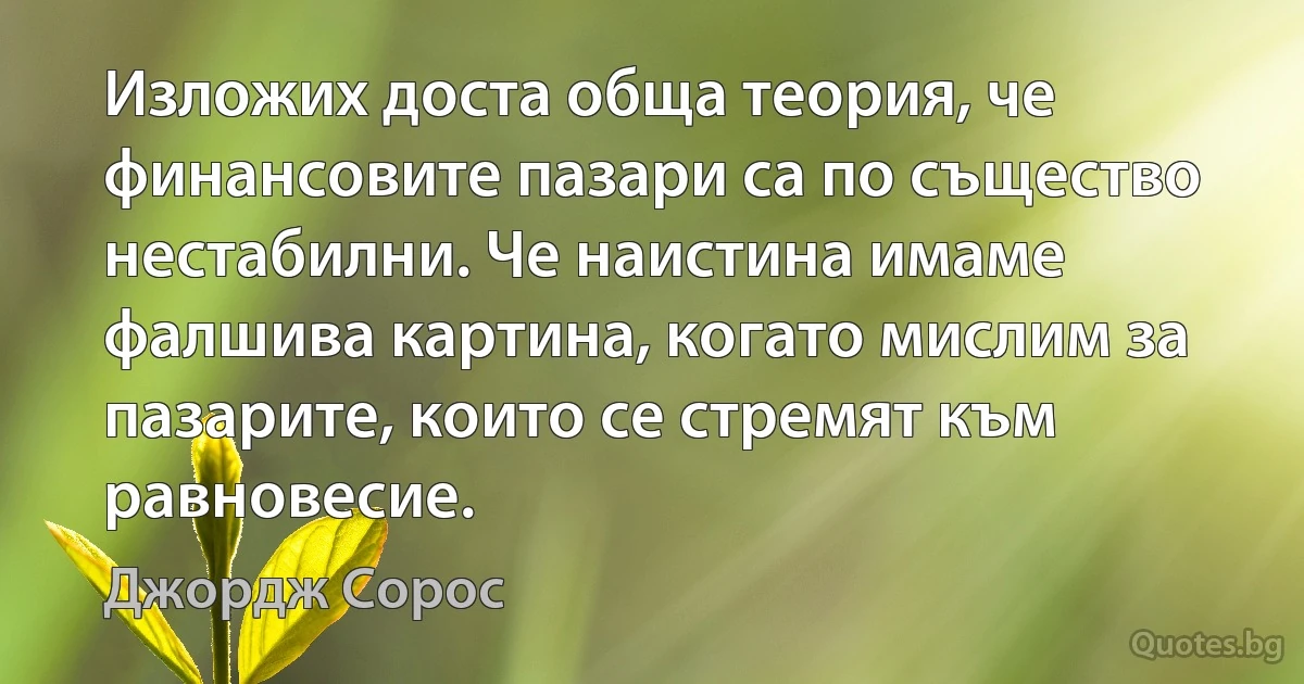 Изложих доста обща теория, че финансовите пазари са по същество нестабилни. Че наистина имаме фалшива картина, когато мислим за пазарите, които се стремят към равновесие. (Джордж Сорос)