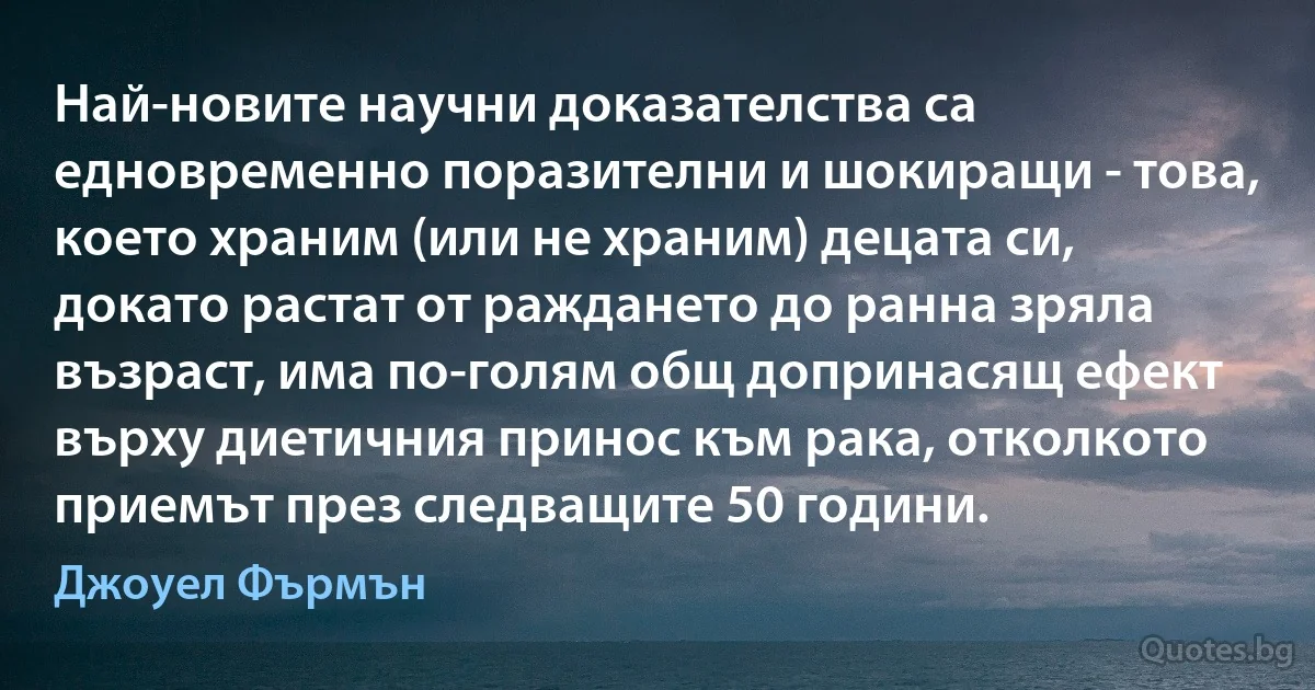 Най-новите научни доказателства са едновременно поразителни и шокиращи - това, което храним (или не храним) децата си, докато растат от раждането до ранна зряла възраст, има по-голям общ допринасящ ефект върху диетичния принос към рака, отколкото приемът през следващите 50 години. (Джоуел Фърмън)