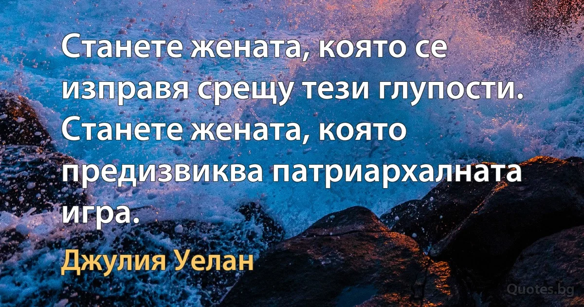 Станете жената, която се изправя срещу тези глупости. Станете жената, която предизвиква патриархалната игра. (Джулия Уелан)