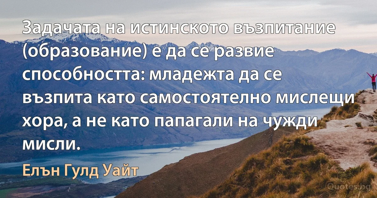 Задачата на истинското възпитание (образование) е да се развие способността: младежта да се възпита като самостоятелно мислещи хора, а не като папагали на чужди мисли. (Елън Гулд Уайт)