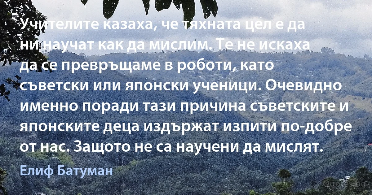 Учителите казаха, че тяхната цел е да ни научат как да мислим. Те не искаха да се превръщаме в роботи, като съветски или японски ученици. Очевидно именно поради тази причина съветските и японските деца издържат изпити по-добре от нас. Защото не са научени да мислят. (Елиф Батуман)