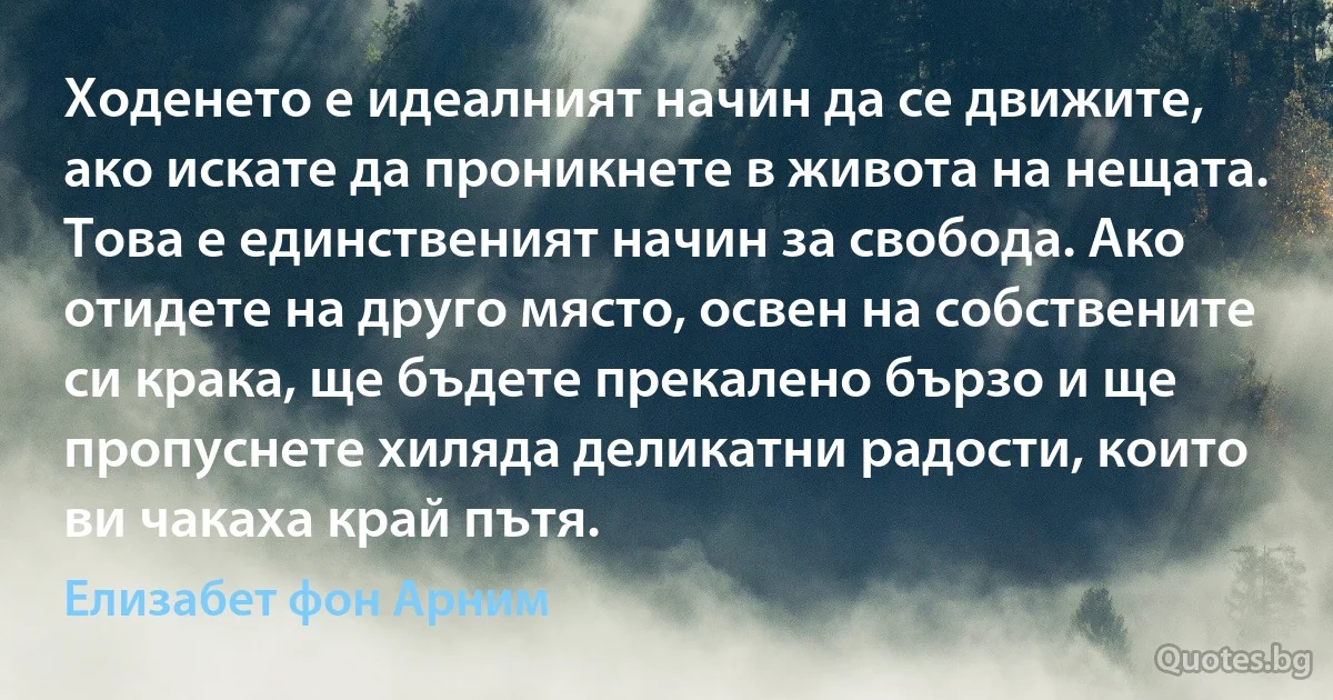 Ходенето е идеалният начин да се движите, ако искате да проникнете в живота на нещата. Това е единственият начин за свобода. Ако отидете на друго място, освен на собствените си крака, ще бъдете прекалено бързо и ще пропуснете хиляда деликатни радости, които ви чакаха край пътя. (Елизабет фон Арним)