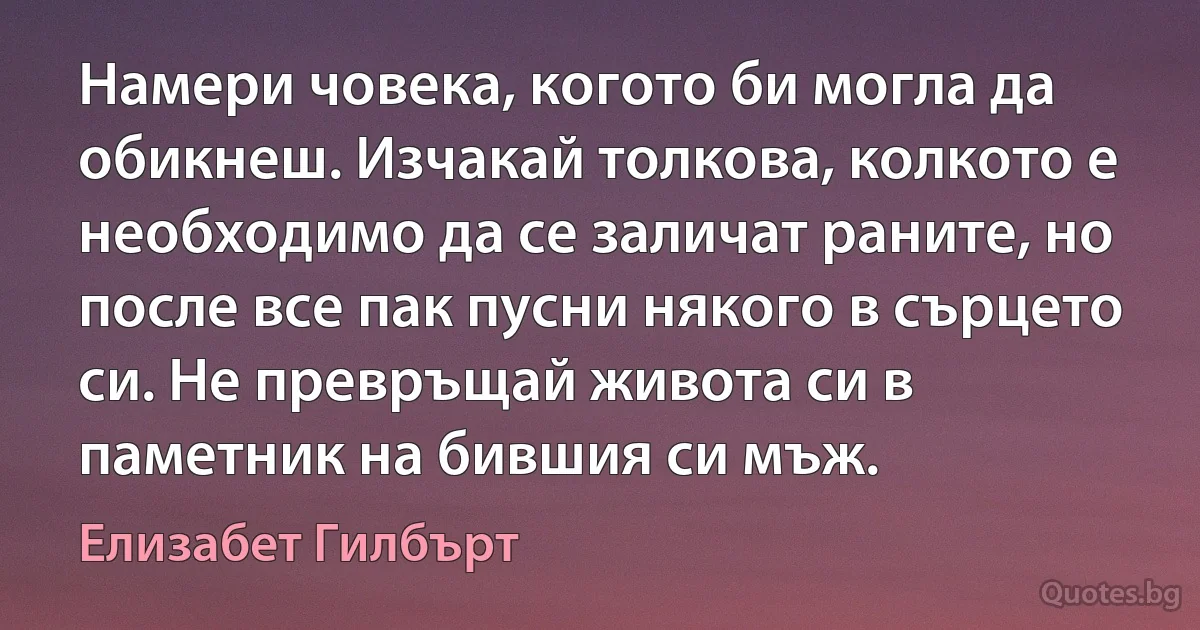 Намери човека, когото би могла да обикнеш. Изчакай толкова, колкото е необходимо да се заличат раните, но после все пак пусни някого в сърцето си. Не превръщай живота си в паметник на бившия си мъж. (Елизабет Гилбърт)