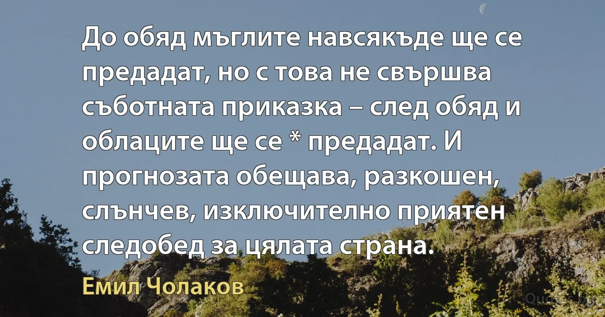 До обяд мъглите навсякъде ще се предадат, но с това не свършва съботната приказка – след обяд и облаците ще се * предадат. И прогнозата обещава, разкошен, слънчев, изключително приятен следобед за цялата страна. (Емил Чолаков)