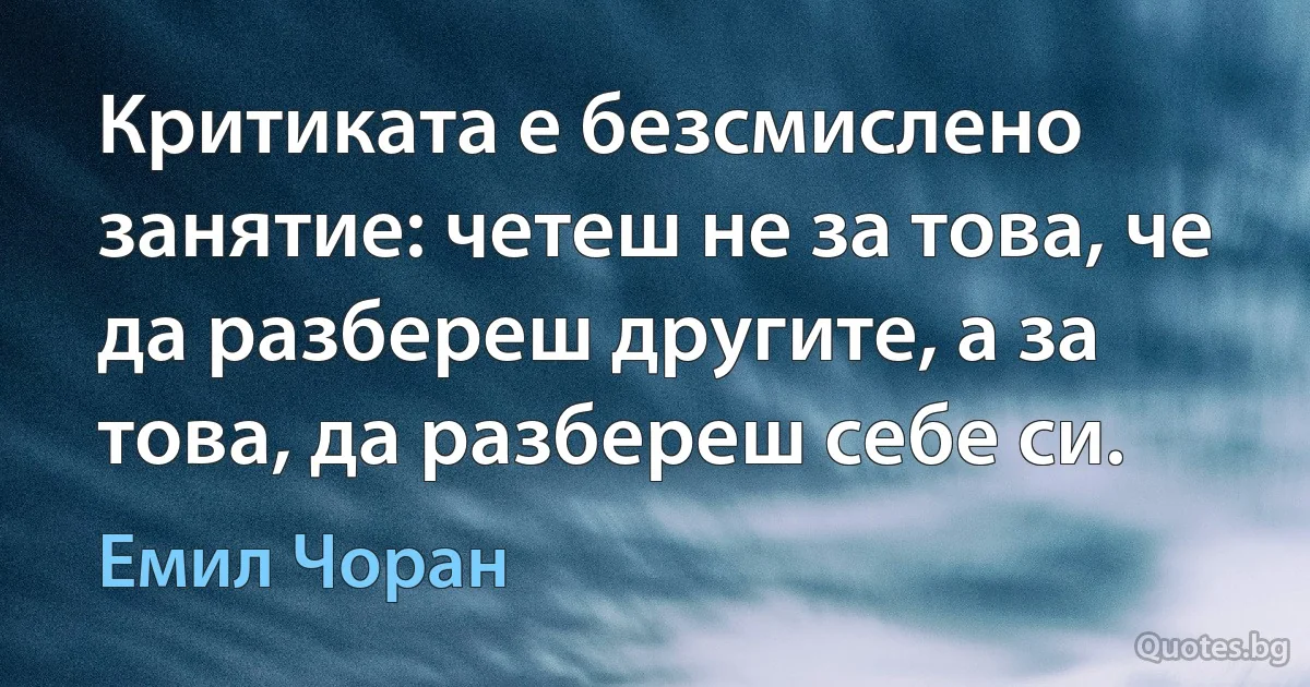 Критиката е безсмислено занятие: четеш не за това, че да разбереш другите, а за това, да разбереш себе си. (Емил Чоран)