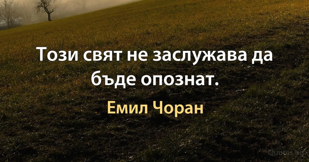 Този свят не заслужава да бъде опознат. (Емил Чоран)